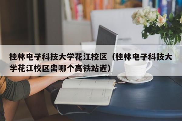 桂林电子科技大学花江校区（桂林电子科技大学花江校区离哪个高铁站近）