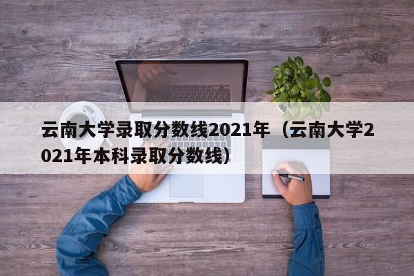 云南大学录取分数线2021年（云南大学2021年本科录取分数线）