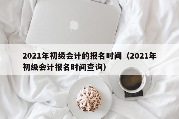 021年初级会计的报名时间（2021年初级会计报名时间查询）"