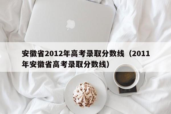 安徽省2012年高考录取分数线（2011年安徽省高考录取分数线）