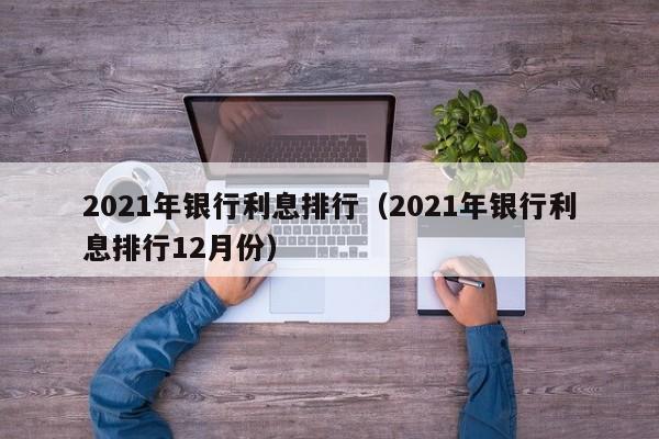 021年银行利息排行（2021年银行利息排行12月份）"