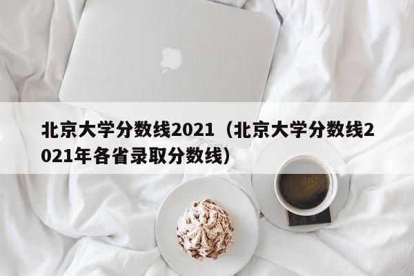 北京大学分数线2021（北京大学分数线2021年各省录取分数线）