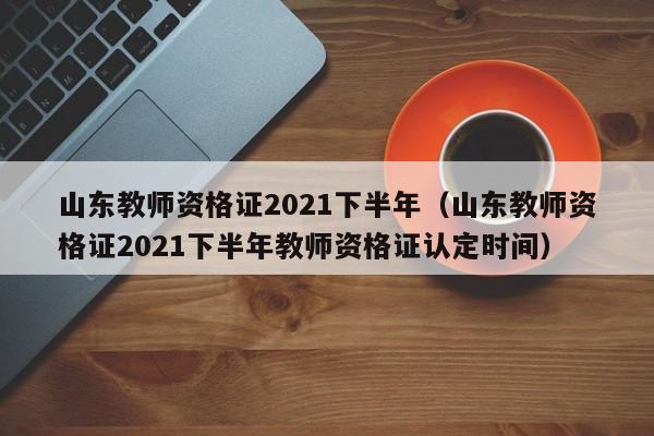 山东教师资格证2021下半年（山东教师资格证2021下半年教师资格证认定时间）