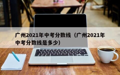 广州2021年中考分数线（广州2021年中考分数线是多少）