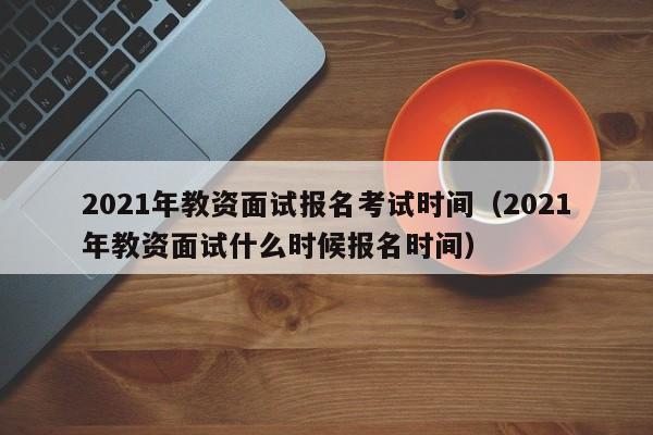 021年教资面试报名考试时间（2021年教资面试什么时候报名时间）"