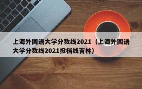 上海外国语大学分数线2021（上海外国语大学分数线2021投档线吉林）