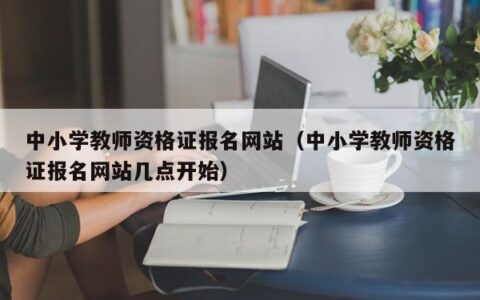 中小学教师资格证报名网站（中小学教师资格证报名网站几点开始）