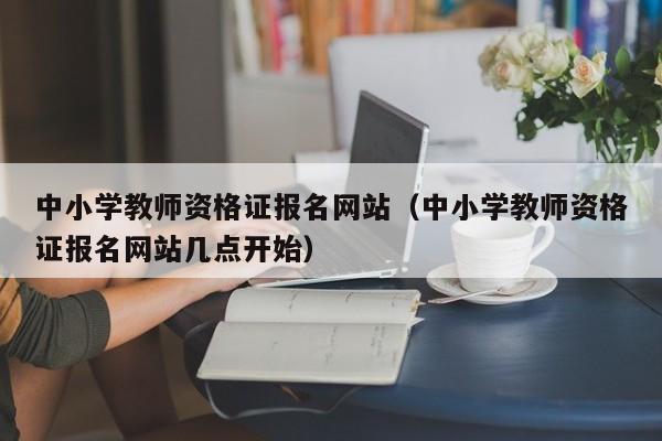 中小学教师资格证报名网站（中小学教师资格证报名网站几点开始）