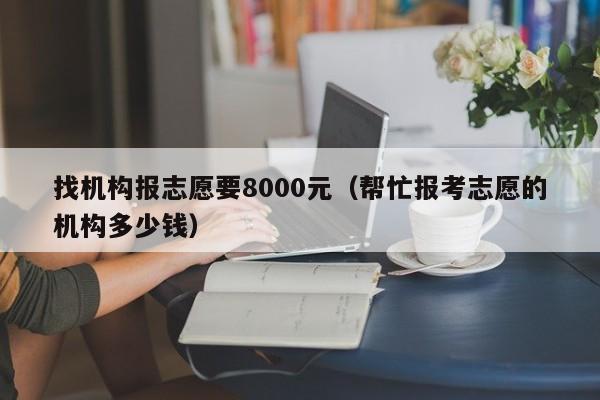 找机构报志愿要8000元（帮忙报考志愿的机构多少钱）