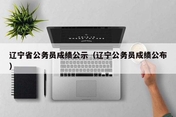 辽宁省公务员成绩公示（辽宁公务员成绩公布）