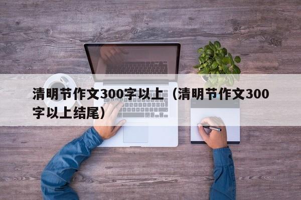 清明节作文300字以上（清明节作文300字以上结尾）