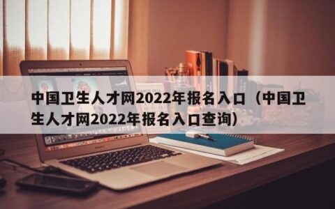 中国卫生人才网2022年报名入口（中国卫生人才网2022年报名入口查询）