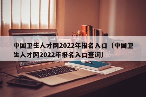 中国卫生人才网2022年报名入口（中国卫生人才网2022年报名入口查询）