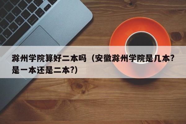 滁州学院算好二本吗（安徽滁州学院是几本?是一本还是二本?）