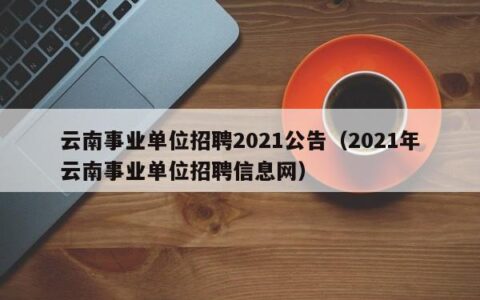 云南事业单位招聘2021公告（2021年云南事业单位招聘信息网）