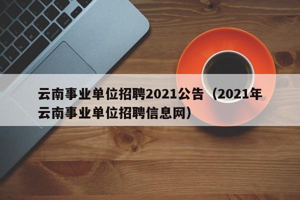 云南事业单位招聘2021公告（2021年云南事业单位招聘信息网）