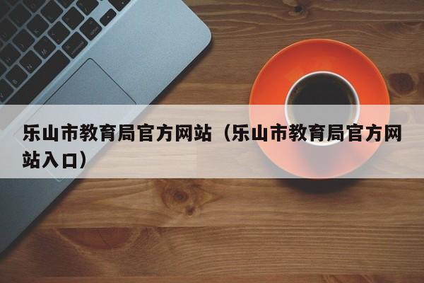 乐山市教育局官方网站（乐山市教育局官方网站入口）