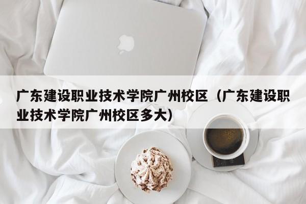 广东建设职业技术学院广州校区（广东建设职业技术学院广州校区多大）