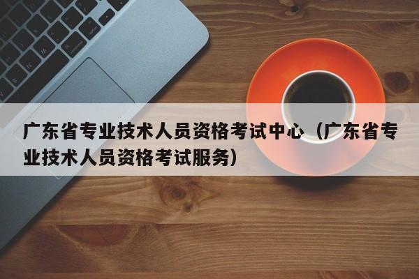 广东省专业技术人员资格考试中心（广东省专业技术人员资格考试服务）