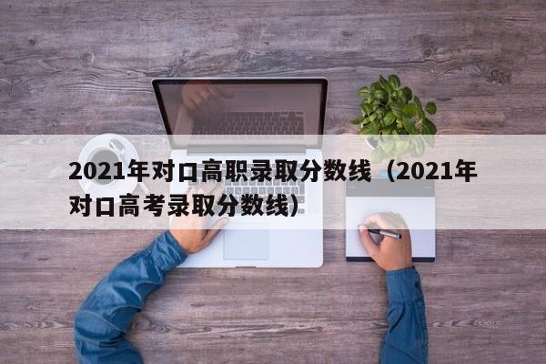 021年对口高职录取分数线（2021年对口高考录取分数线）"