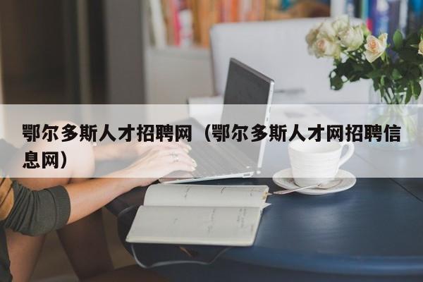 鄂尔多斯人才招聘网（鄂尔多斯人才网招聘信息网）