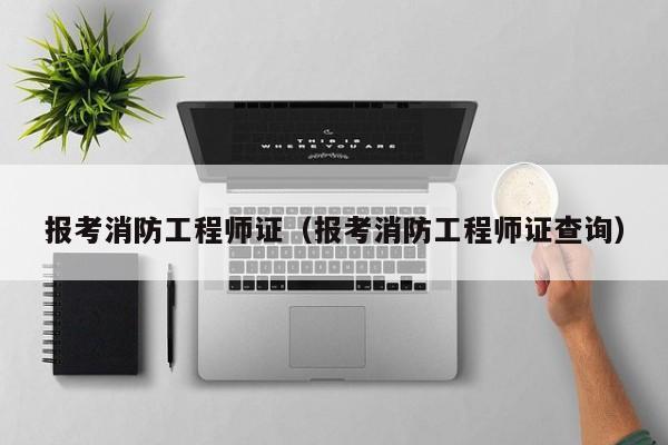 报考消防工程师证（报考消防工程师证查询）