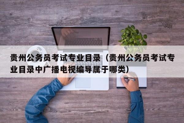 贵州公务员考试专业目录（贵州公务员考试专业目录中广播电视编导属于哪类）