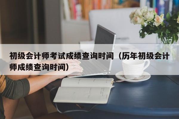 初级会计师考试成绩查询时间（历年初级会计师成绩查询时间）