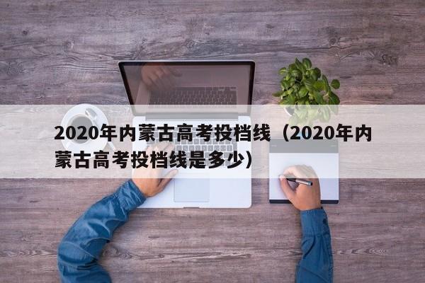 020年内蒙古高考投档线（2020年内蒙古高考投档线是多少）"