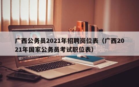 广西公务员2021年招聘岗位表（广西2021年国家公务员考试职位表）