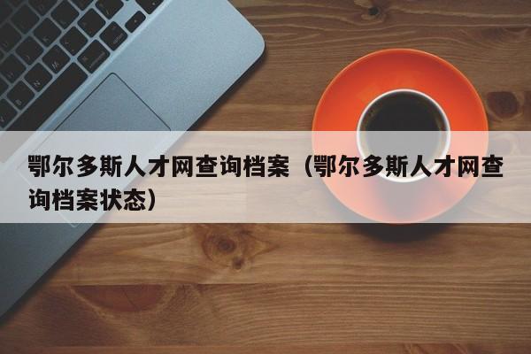 鄂尔多斯人才网查询档案（鄂尔多斯人才网查询档案状态）