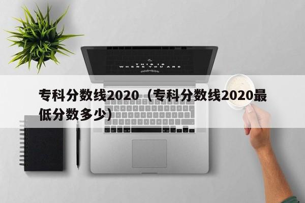 专科分数线2020（专科分数线2020最低分数多少）