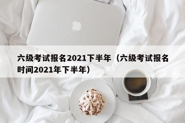 六级考试报名2021下半年（六级考试报名时间2021年下半年）