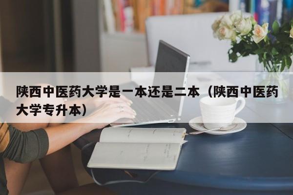 陕西中医药大学是一本还是二本（陕西中医药大学专升本）