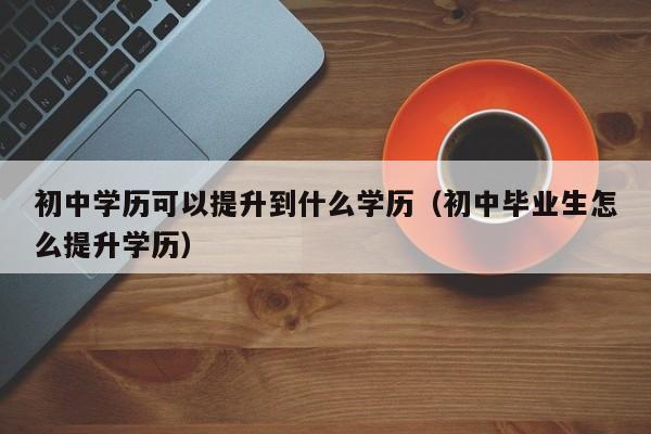 初中学历可以提升到什么学历（初中毕业生怎么提升学历）