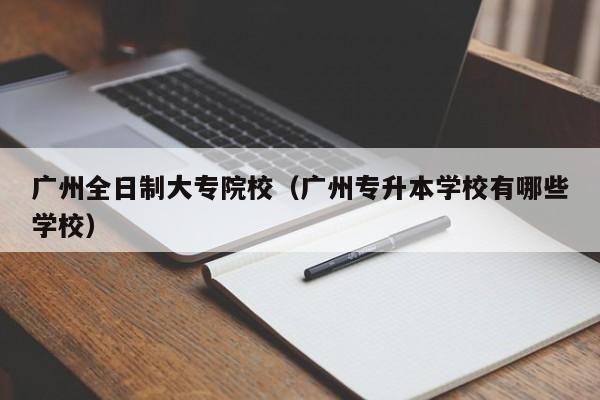 广州全日制大专院校（广州专升本学校有哪些学校）