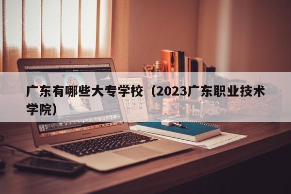 广东有哪些大专学校（2023广东职业技术学院）