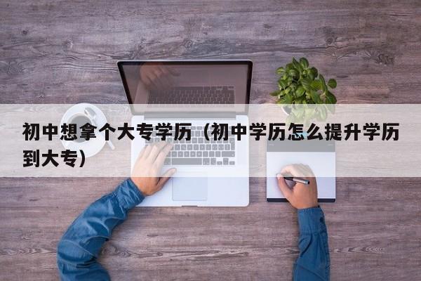 初中想拿个大专学历（初中学历怎么提升学历到大专）