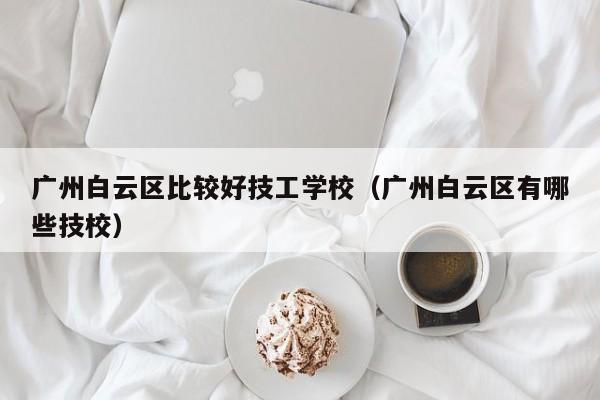 广州白云区比较好技工学校（广州白云区有哪些技校）