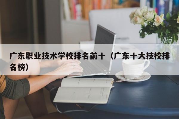 广东职业技术学校排名前十（广东十大技校排名榜）