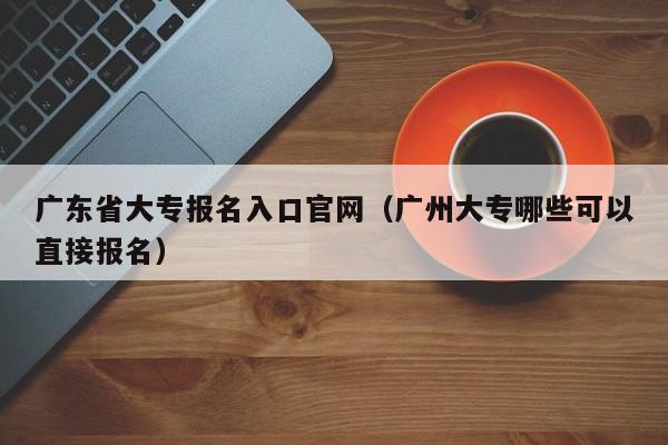 广东省大专报名入口官网（广州大专哪些可以直接报名）