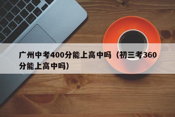 广州中考400分能上高中吗（初三考360分能上高中吗）