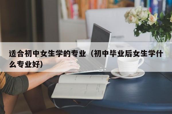 适合初中女生学的专业（初中毕业后女生学什么专业好）