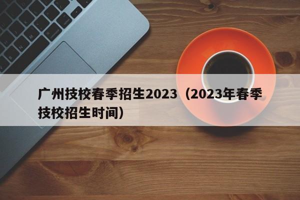 广州技校春季招生2023（2023年春季技校招生时间）