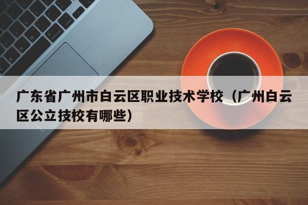 广东省广州市白云区职业技术学校（广州白云区公立技校有哪些）