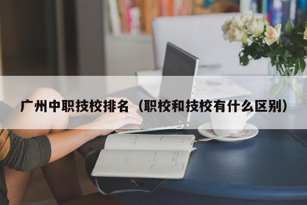 广州中职技校排名（职校和技校有什么区别）