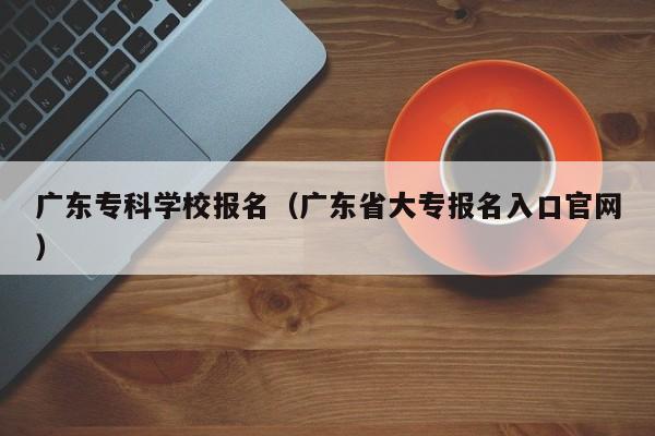 广东专科学校报名（广东省大专报名入口官网）