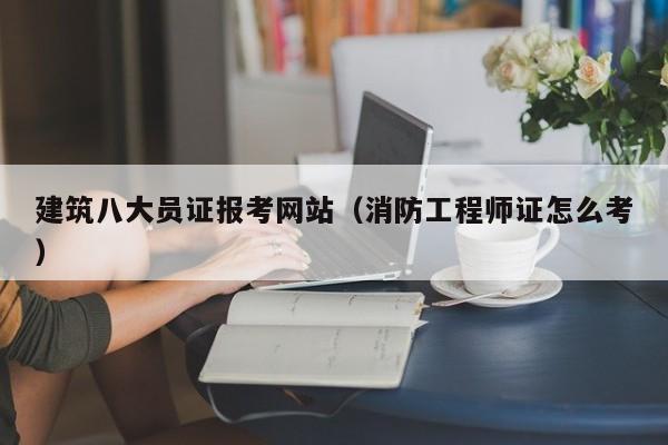 建筑八大员证报考网站（消防工程师证怎么考）