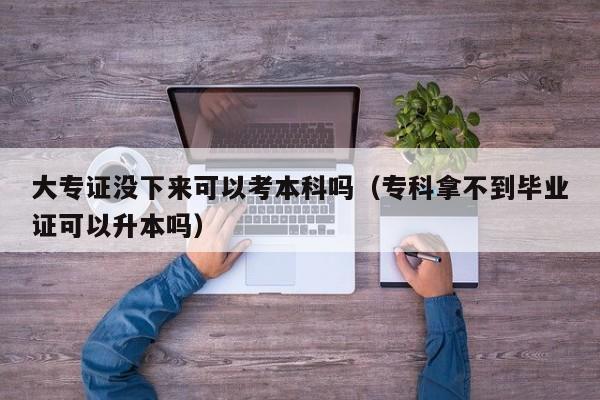 大专证没下来可以考本科吗（专科拿不到毕业证可以升本吗）