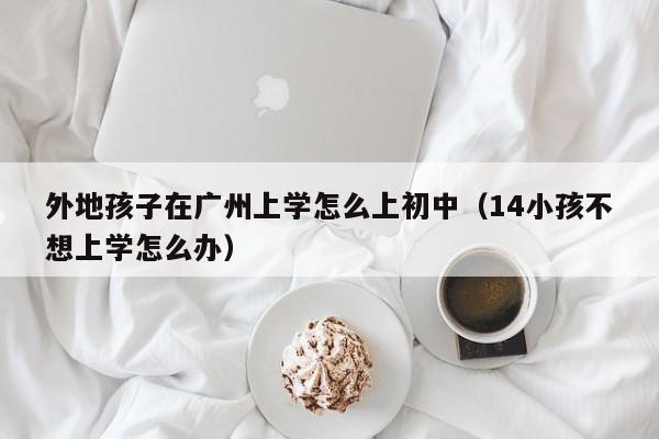 外地孩子在广州上学怎么上初中（14小孩不想上学怎么办）